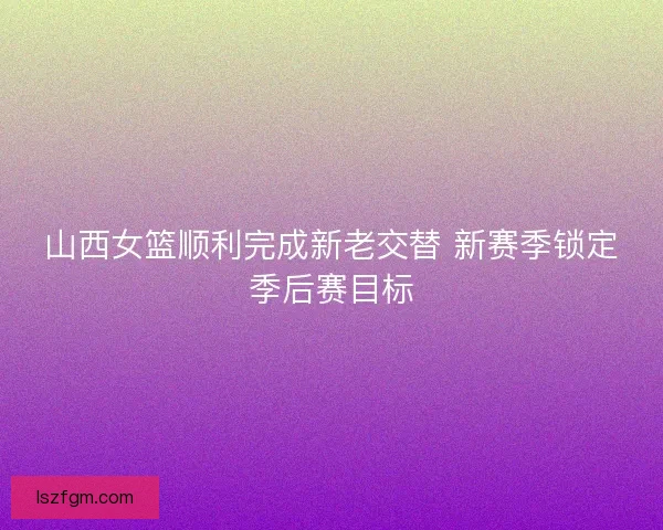 山西女篮顺利完成新老交替 新赛季锁定季后赛目标