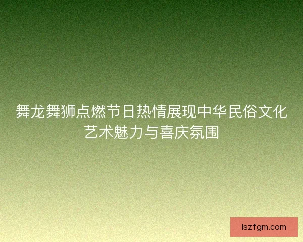 舞龙舞狮点燃节日热情展现中华民俗文化艺术魅力与喜庆氛围