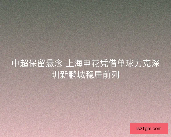 中超保留悬念 上海申花凭借单球力克深圳新鹏城稳居前列