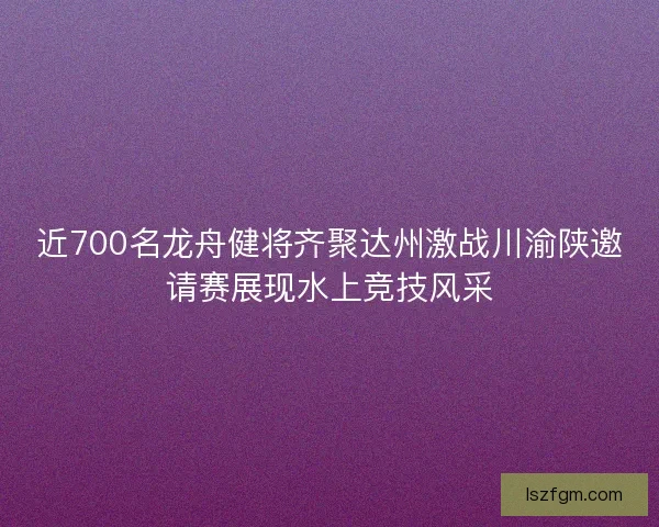 近700名龙舟健将齐聚达州激战川渝陕邀请赛展现水上竞技风采