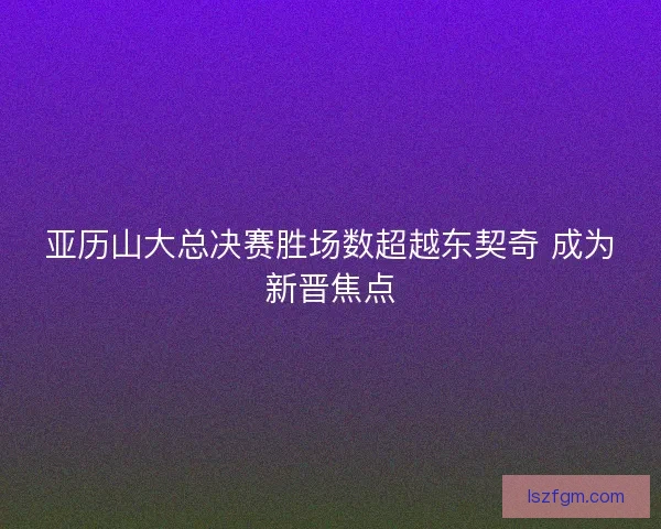 亚历山大总决赛胜场数超越东契奇 成为新晋焦点